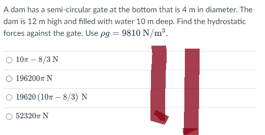 A dam has a semi-circular gate at the bottom that is 4 m in diameter. The
dam is 12 m high and filled with water 10 m deep. Find the hydrostatic
forces against the gate. Use pg = 9810 N/m³.
10T - 8/3 N
1962007 Ν
O 19620 (107-8/3) N
52320π N