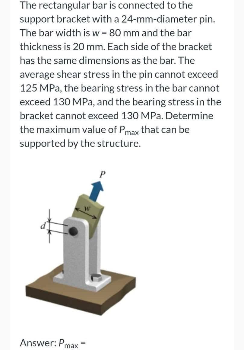 The rectangular
bar is connected to the
support bracket with a 24-mm-diameter pin.
The bar width is w = 80 mm and the bar
thickness is 20 mm. Each side of the bracket
has the same dimensions as the bar. The
average shear stress in the pin cannot exceed
125 MPa, the bearing stress in the bar cannot
exceed 130 MPa, and the bearing stress in the
bracket cannot exceed 130 MPa. Determine
the maximum value of Pmax that can be
supported by the structure.
P
Answer: Pmax
=