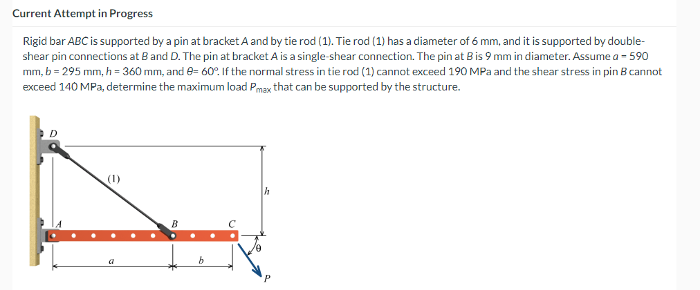 Current Attempt in Progress
Rigid bar ABC is supported by a pin at bracket A and by tie rod (1). Tie rod (1) has a diameter of 6 mm, and it is supported by double-
shear pin connections at B and D. The pin at bracket A is a single-shear connection. The pin at B is 9 mm in diameter. Assume a = 590
mm, b = 295 mm, h = 360 mm, and 0= 60°. If the normal stress in tie rod (1) cannot exceed 190 MPa and the shear stress in pin B cannot
exceed 140 MPa, determine the maximum load Pmax that can be supported by the structure.
D
(1)
h
/0
P