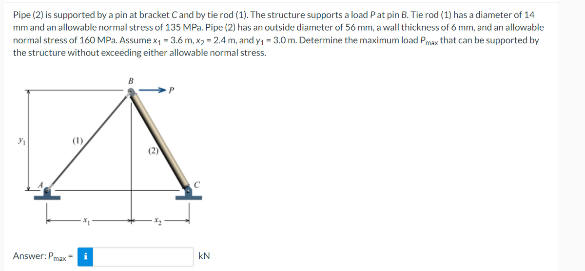 Pipe (2) is supported by a pin at bracket C and by tie rod (1). The structure supports a load P at pin B. Tie rod (1) has a diameter of 14
mm and an allowable normal stress of 135 MPa. Pipe (2) has an outside diameter of 56 mm, a wall thickness of 6 mm, and an allowable
normal stress of 160 MPa. Assume x₁ = 3.6 m, x₂ = 2.4 m, and y₁ = 3.0 m. Determine the maximum load Pmax that can be supported by
the structure without exceeding either allowable normal stress.
B
P
Y₁
Answer: Pmax
i
(2)
C
KN