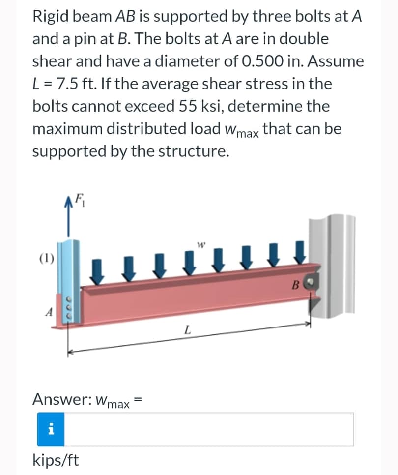 Rigid beam AB is supported by three bolts at A
and a pin at B. The bolts at A are in double
shear and have a diameter of 0.500 in. Assume
L = 7.5 ft. If the average shear stress in the
bolts cannot exceed 55 ksi, determine the
maximum distributed load Wmax that can be
supported by the structure.
W
(1)
B
Answer: Wmax
kips/ft
=
L