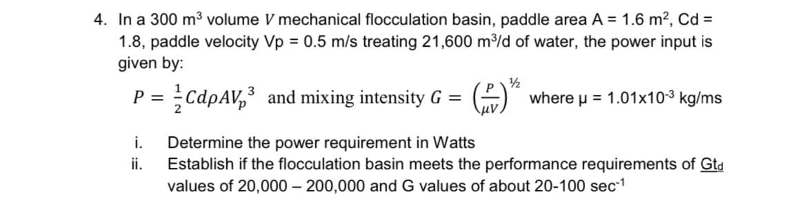 4. In a 300 m³ volume V mechanical flocculation basin, paddle area A = 1.6 m2, Cd =
1.8, paddle velocity Vp = 0.5 m/s treating 21,600 m/d of water, the power input is
given by:
1/2
P = CdpAV,³ and mixing intensity G =
where u = 1.01x10-3 kg/ms
i.
Determine the power requirement in Watts
Establish if the flocculation basin meets the performance requirements of Gta
values of 20,000 – 200,000 and G values of about 20-100 sec1
ii.

