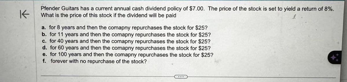 K
Pfender Guitars has a current annual cash dividend policy of $7.00. The price of the stock is set to yield a return of 8%.
What is the price of this stock if the dividend will be paid
a. for 8 years and then the comapny repurchases the stock for $25?
b. for 11 years and then the comapny repurchases the stock for $25?
c. for 40 years and then the comapny repurchases the stock for $25?
d. for 60 years and then the comapny repurchases the stock for $25?
e. for 100 years and then the comapny repurchases the stock for $25?
f. forever with no repurchase of the stock?
