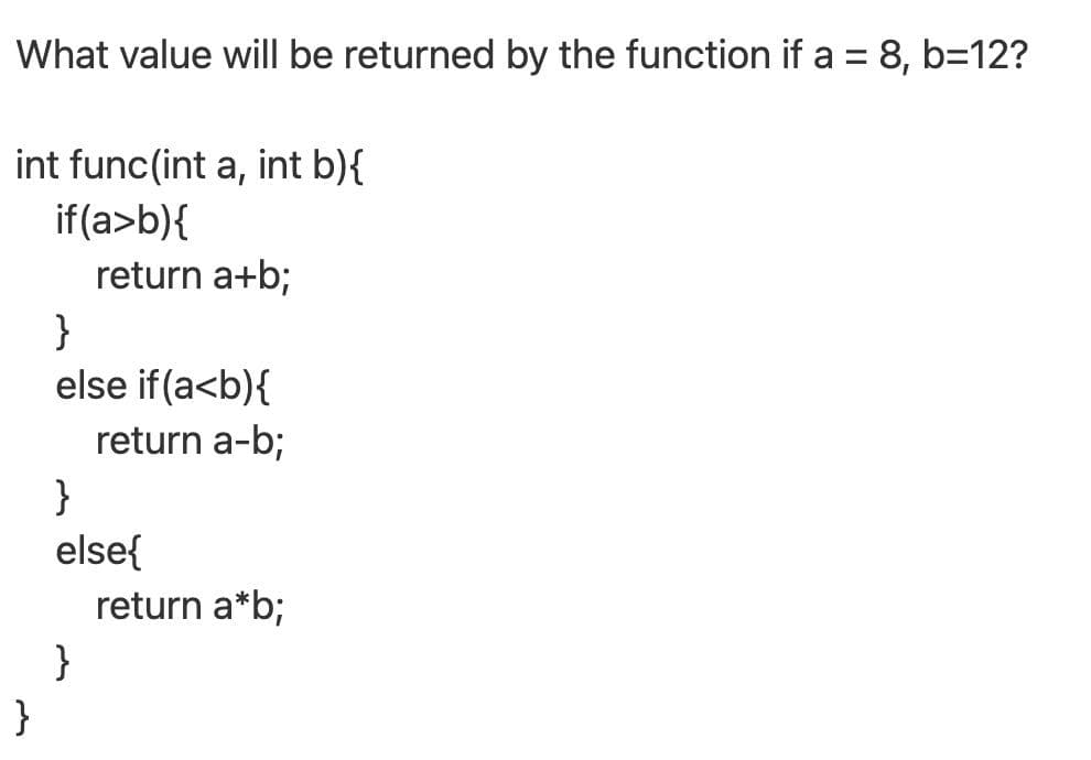 What value will be returned by the function if a = 8, b=12?
%3D
int func(int a, int b){
if(a>b){
return a+b;
}
else if(a<b){
return a-b;
}
else{
return a*b;
}
}
