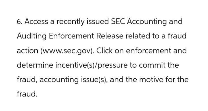 6. Access a recently issued SEC Accounting and
Auditing Enforcement Release related to a fraud
action (www.sec.gov). Click on enforcement and
determine incentive(s)/pressure to commit the
fraud, accounting issue(s), and the motive for the
fraud.