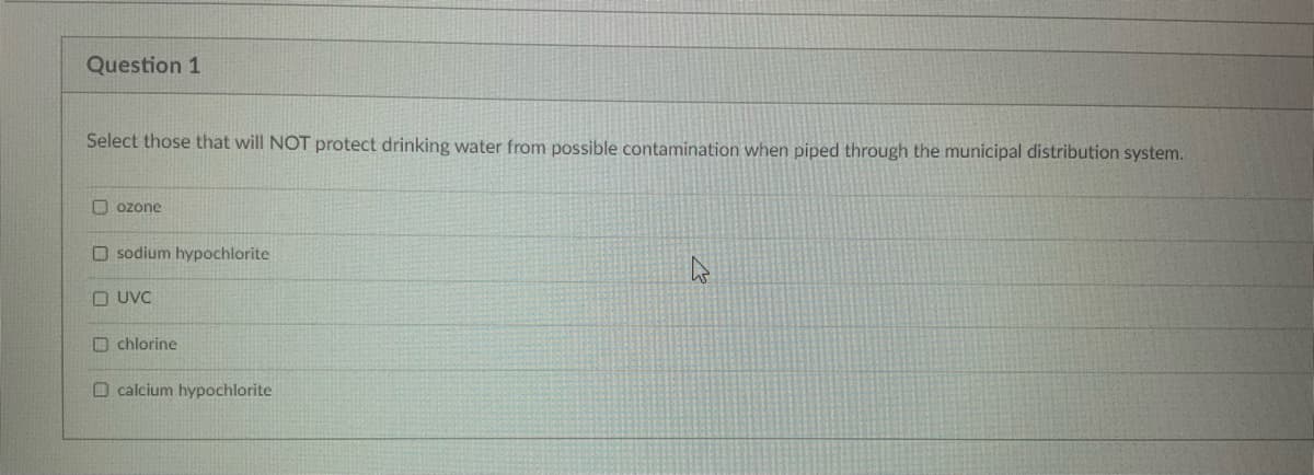Question 1
Select those that will NOT protect drinking water from possible contamination when piped through the municipal distribution system.
Dozone
Osodium hypochlorite
UVC
chlorine
O calcium hypochlorite