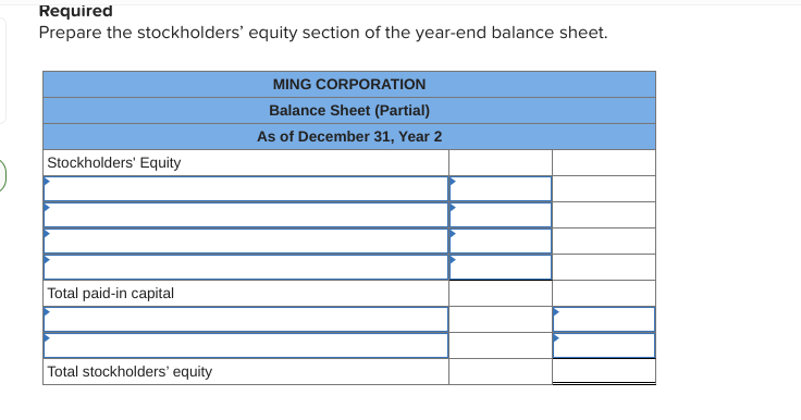 Required
Prepare the stockholders' equity section of the year-end balance sheet.
MING CORPORATION
Balance Sheet (Partial)
As of December 31, Year 2
Stockholders' Equity
Total paid-in capital
Total stockholders' equity
