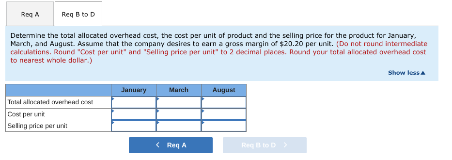 Req A
Req B to D
Determine the total allocated overhead cost, the cost per unit of product and the selling price for the product for January,
March, and August. Assume that the company desires to earn a gross margin of $20.20 per unit. (Do not round intermediate
calculations. Round "Cost per unit" and "Selling price per unit" to 2 decimal places. Round your total allocated overhead cost
to nearest whole dollar.)
Show less A
January
March
August
Total allocated overhead cost
Cost per unit
Selling price per unit
< Req A
Req B to D >
