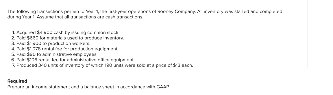 The following transactions pertain to Year 1, the first-year operations of Rooney Company. All inventory was started and completed
during Year 1. Assume that all transactions are cash transactions.
1. Acquired $4,900 cash by issuing common stock.
2. Paid $660 for materials used to produce inventory.
3. Paid $1,900 to production workers.
4. Paid $1,078 rental fee for production equipment.
5. Paid $90 to administrative employees.
6. Paid $106 rental fee for administrative office equipment.
7. Produced 340 units of inventory of which 190 units were sold at a price of $13 each.
Required
Prepare an income statement and a balance sheet in accordance with GAAP.
