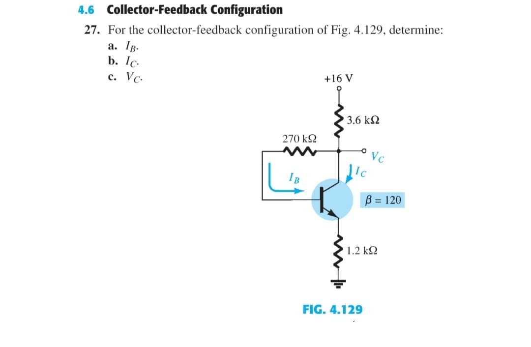 4.6
Collector-Feedback Configuration
27. For the collector-feedback configuration of Fig. 4.129, determine:
a. Ig.
b. Ic.
с. Vс.
+16 V
3.6 kN
270 k2
B = 120
1.2 k2
FIG. 4.129
