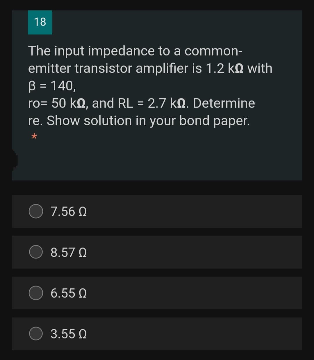 18
The input impedance to a common-
emitter transistor amplifier is 1.2 kN with
B = 140,
ro= 50 kN, and RL = 2.7 kM. Determine
re. Show solution in your bond paper.
%3D
7.56 Q
8.57 Q
6.55 Q
3.55 Q
