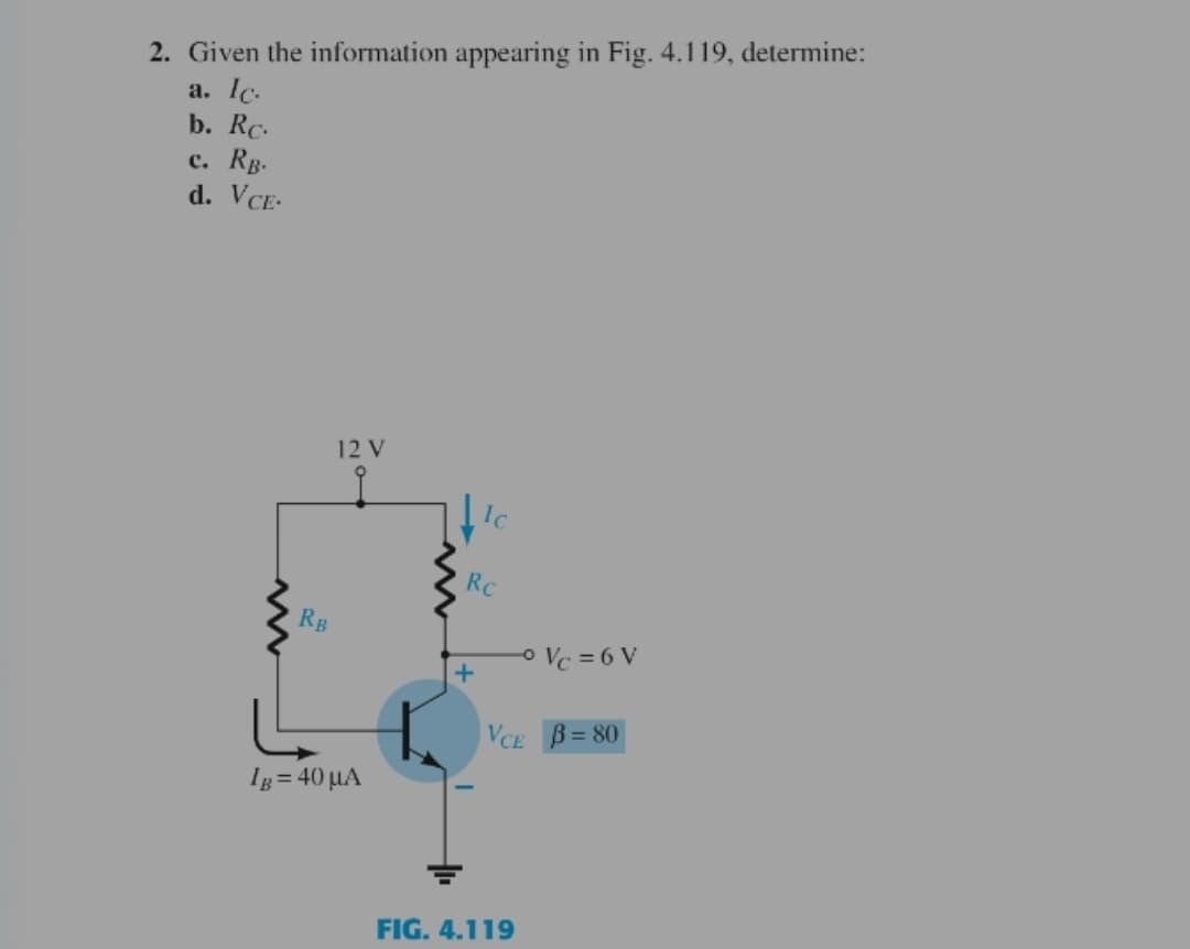 2. Given the information appearing in Fig. 4.119, determine:
a. lc.
b. Rc.
с. Rв-
d. VCE-
12 V
RC
RB
o Vc = 6 V
+
VCE B= 80
Ig = 40 µA
FIG. 4.119
