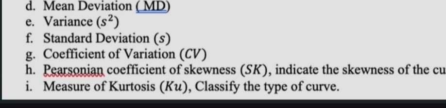 d. Mean Deviation ( MD)
e. Variance (s²)
f. Standard Deviation (s)
g. Coefficient of Variation (CV)
h. Pearsonian coefficient of skewness (SK), indicate the skewness of the cu
i. Measure of Kurtosis (Ku), Classify the type of curve.
