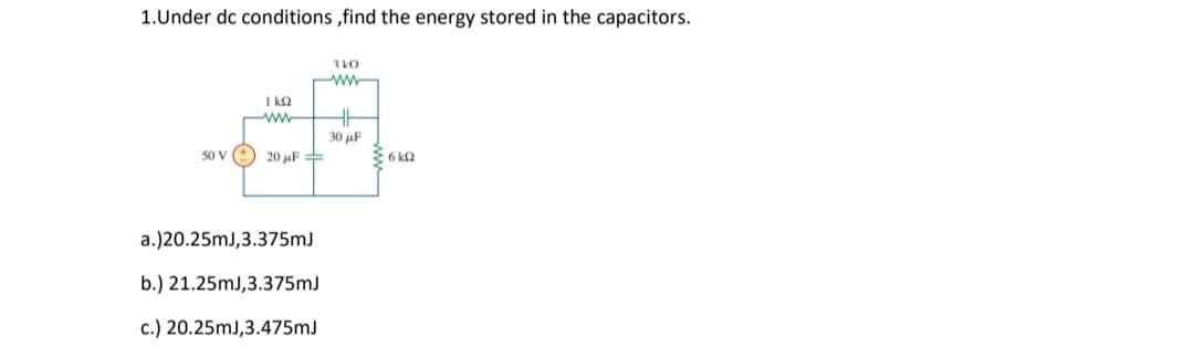 1.Under dc conditions ,find the energy stored in the capacitors.
3kO
I ka
30 µF
50 V
20 uF =
6 k2
a.)20.25mJ,3.375mJ
b.) 21.25mJ,3.375mJ
c.) 20.25mJ,3.475mJ
