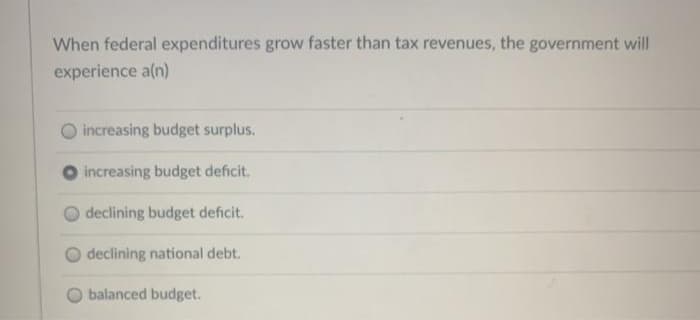 When federal expenditures grow faster than tax revenues, the government will
experience a(n)
O increasing budget surplus.
increasing budget deficit.
declining budget deficit.
declining national debt.
balanced budget.