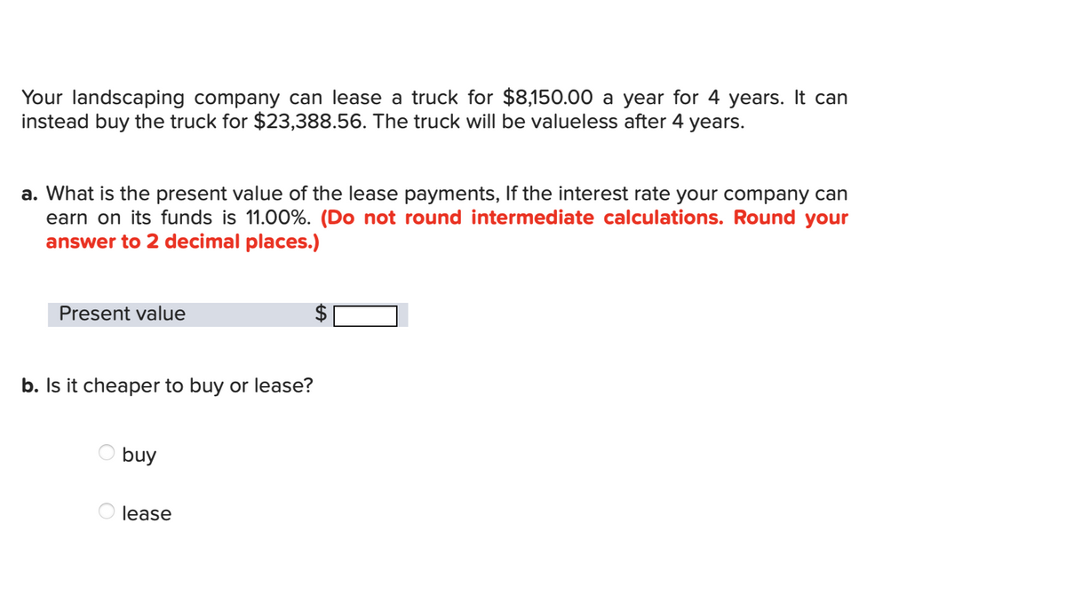 Your landscaping company can lease a truck for $8,150.00 a year for 4 years. It can
instead buy the truck for $23,388.56. The truck will be valueless after 4 years.
a. What is the present value of the lease payments, If the interest rate your company can
earn on its funds is 11.00%. (Do not round intermediate calculations. Round your
answer to 2 decimal places.)
Present value
b. Is it cheaper to buy or lease?
buy
lease