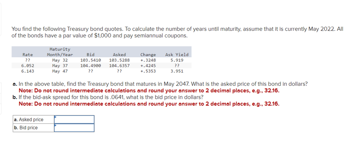 You find the following Treasury bond quotes. To calculate the number of years until maturity, assume that it is currently May 2022. All
of the bonds have a par value of $1,000 and pay semiannual coupons.
Rate
??
6.052
6.143
Maturity
Month/Year
May 32
May 37
May 47
a. Asked price
b. Bid price
Bid
103.5410
Asked
103.5288
104.4900 104.6357
??
??
Change
+.3248
+.4245
+.5353
Ask Yield
5.919
??
3.951
a. In the above table, find the Treasury bond that matures in May 2047. What is the asked price of this bond in dollars?
Note: Do not round intermediate calculations and round your answer to 2 decimal places, e.g., 32.16.
b. If the bid-ask spread for this bond is .0641, what is the bid price in dollars?
Note: Do not round intermediate calculations and round your answer to 2 decimal places, e.g., 32.16.