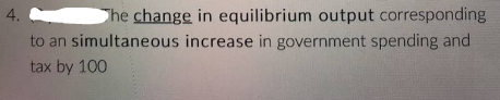 4.
to an
The change in equilibrium output corresponding
simultaneous increase in government spending and
tax by 100