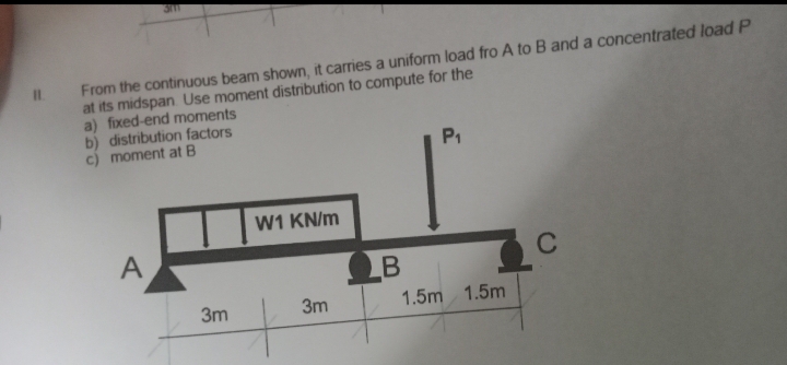 From the continuous beam shown, it carries a uniform load fro A to B and a concentrated load P
at its midspan Use moment distribution to compute for the
a) fixed-end moments
b) distribution factors
c) moment at B
A
W1 KN/m
3m
4
3m
B
P₁
1.5m 1.5m
C