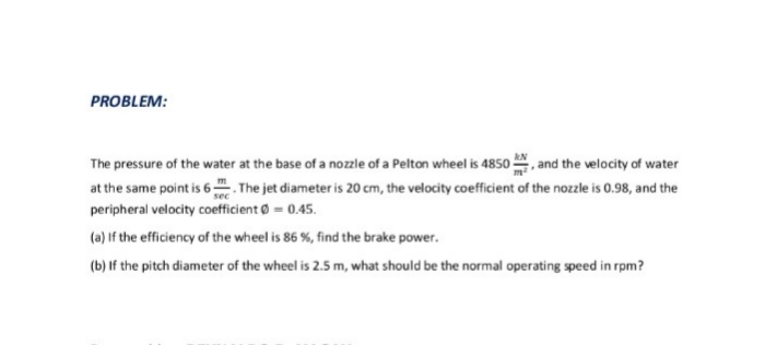PROBLEM:
The pressure of the water at the base of a nozzle of a Pelton wheel is 4850 , and the velocity of water
at the same point is 6. The jet diameter is 20 cm, the velocity coefficient of the nozzle is 0.98, and the
peripheral velocity coefficient = 0.45.
(a) If the efficiency of the wheel is 86 %, find the brake power.
(b) If the pitch diameter of the wheel is 2.5 m, what should be the normal operating speed in rpm?

