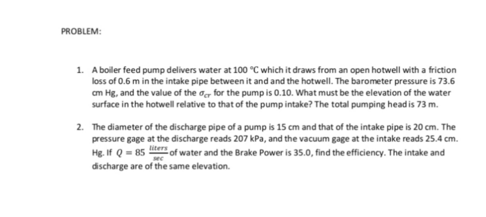 PROBLEM:
1. A boiler feed pump delivers water at 100 °C which it draws from an open hotwell with a friction
loss of 0.6 m in the intake pipe between it and and the hotwell. The barometer pressure is 73.6
cm Hg, and the value of the ocr for the pump is 0.10. What must be the elevation of the water
surface in the hotwell relative to that of the pump intake? The total pumping head is 73 m.
2. The diameter of the discharge pipe of a pump is 15 cm and that of the intake pipe is 20 cm. The
pressure gage at the discharge reads 207 kPa, and the vacuum gage at the intake reads 25.4 cm.
Hg. If Q = 85 ters of water and the Brake Power is 35.0, find the efficiency. The intake and
sec
discharge are of the same elevation.
