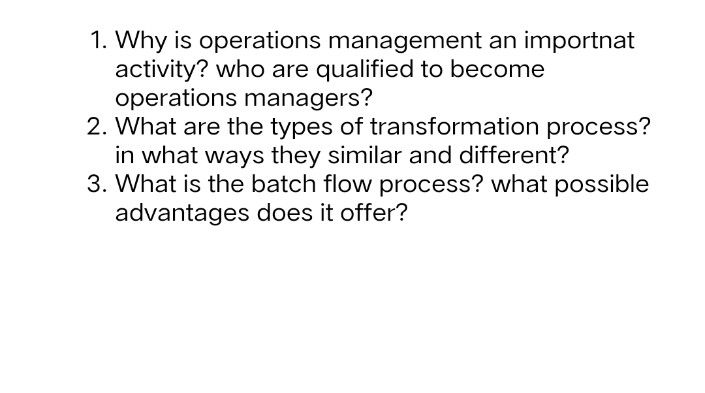 1. Why is operations management an importnat
activity? who are qualified to become
operations managers?
2. What are the types of transformation process?
in what ways they similar and different?
3. What is the batch flow process? what possible
advantages does it offer?
