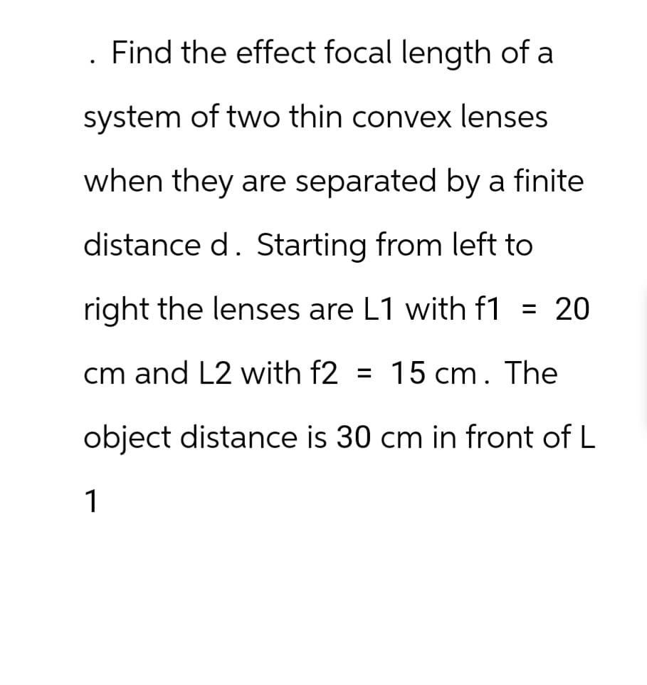 Find the effect focal length of a
system of two thin convex lenses
when they are separated by a finite
distance d. Starting from left to
right the lenses are L1 with f1 = 20
cm and L2 with f2 = 15 cm. The
object distance is 30 cm in front of L
1