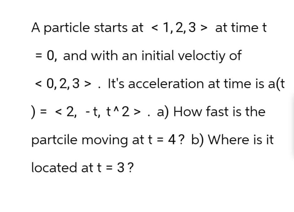 A particle starts at < 1,2,3 > at time t
=
0, and with an initial veloctiy of
< 0,2,3 >. It's acceleration at time is a(t
) = <2, t, t^2>. a) How fast is the
-
partcile moving at t = 4? b) Where is it
located at t=3?