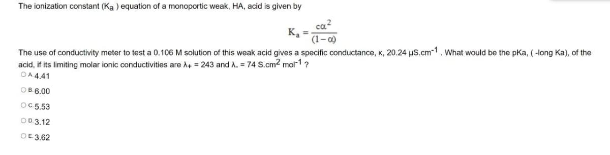 The ionization constant (Ka ) equation of a monoportic weak, HA, acid is given by
ca2
K, =
(1-0)
The use of conductivity meter to test a 0.106 M solution of this weak acid gives a specific conductance, K, 20.24 uS.cm-1. What would be the pKa, ( -long Ka), of the
acid, if its limiting molar ionic conductivities are A+ = 243 and A. = 74 S.cm2 mol-1?
OA 4.41
O B.6.00
OC.5.53
OD.3.12
OE.3,62
