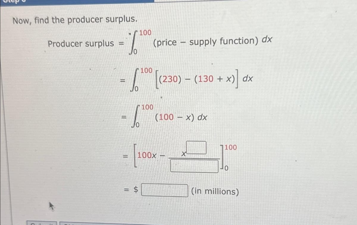Now, find the producer surplus.
Producer surplus =
1
=
=
Jo
11
100
100
S 6.100
(price-supply function) dx
tA
100 [(230) -
(230) (130 + x) dx
+ x)] dx
(100-x) dx
10
100x -
1100
10
(in millions)