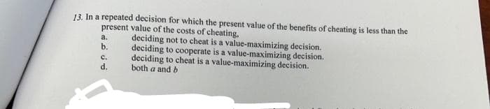 13. In a repeated decision for which the present value of the benefits of cheating is less than the
present value of the costs of cheating,
a.
b.
C.
d.
deciding not to cheat is a value-maximizing decision.
deciding to cooperate is a value-maximizing decision.
deciding to cheat is a value-maximizing decision.
both a and b