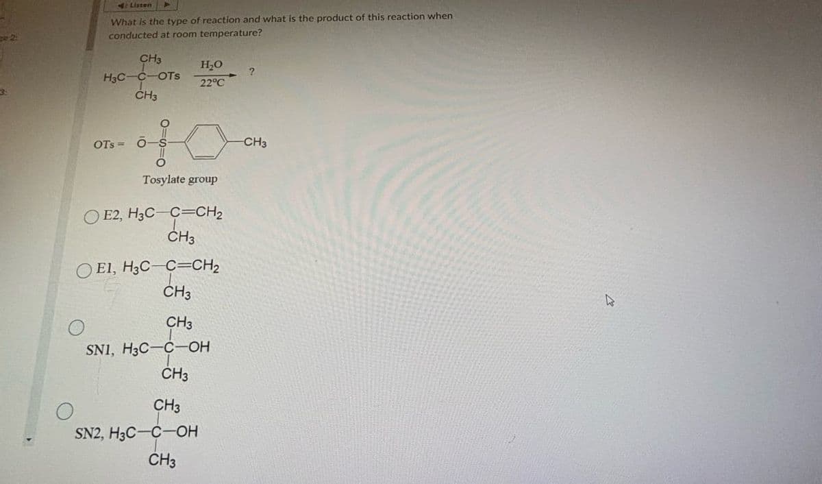 ge 2:
3:
O
Listen
What is the type of reaction and what is the product of this reaction when
conducted at room temperature?
CH3
H3C-C-OTS
CH3
of
OTSO-
H₂O
?
22°C
Tosylate group
OE2, H3C-C=CH2
CH3
OE1, H3C-C=CH2
CH3
CHa
CH3
SN1, H3C-C-OH
CH3
CH3
SN2, H3C-C-OH
CH3