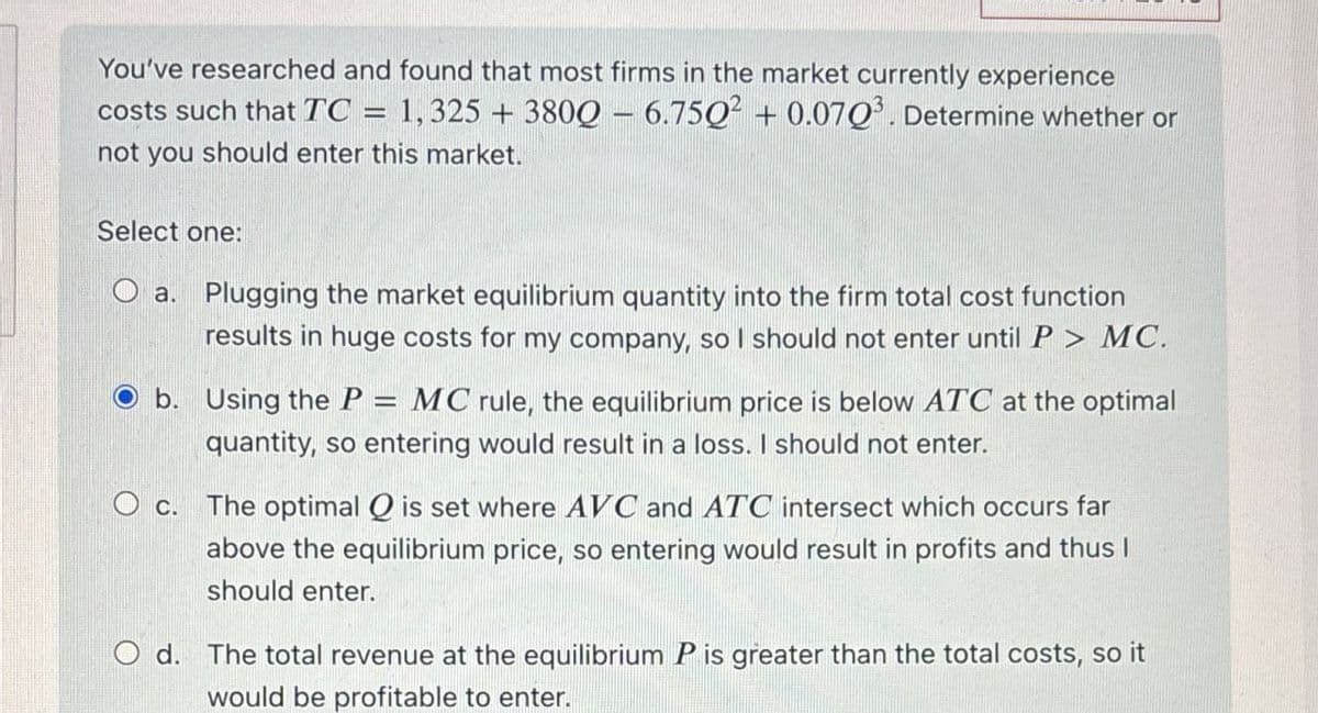You've researched and found that most firms in the market currently experience
costs such that TC = 1,325 + 3800 - 6.7502 + 0.0703. Determine whether or
not you should enter this market.
Select one:
Oa. Plugging the market equilibrium quantity into the firm total cost function
results in huge costs for my company, so I should not enter until P > MC.
b. Using the P=
=
MC rule, the equilibrium price is below ATC at the optimal
quantity, so entering would result in a loss. I should not enter.
O c. The optimal Q is set where AVC and ATC intersect which occurs far
above the equilibrium price, so entering would result in profits and thus I
should enter.
O d. The total revenue at the equilibrium P is greater than the total costs, so it
would be profitable to enter.