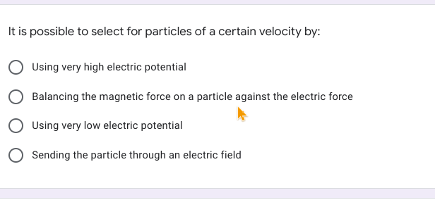 It is possible to select for particles of a certain velocity by:
Using very high electric potential
Balancing the magnetic force on a particle against the electric force
Using very low electric potential
Sending the particle through an electric field
