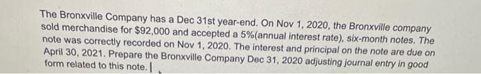 The Bronxville Company has a Dec 31st year-end. On Nov 1, 2020, the Bronxville company
sold merchandise for $92,000 and accepted a 5%(annual interest rate), six-month notes. The
note was correctly recorded on Nov 1, 2020. The interest and principal on the note are due on
April 30, 2021. Prepare the Bronxville Company Dec 31, 2020 adjusting journal entry in good
form related to this note.
