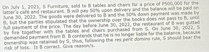 On July 1, 2021, S Furniture, sold to B tables and chairs for a price of P500,000 for the
latter's café and restaurant. B will pay 50% upon delivery and the balance will be paid on
June 30, 2022. The goods were delivered to B and the 50% down payment was made by
B, but the parties stipulated that the ownership over the books does not pass to B, until
full payment of the price. The day before June 30, 2022, the restaurant of B was gutted
by fire together with the tables and chairs purchased from S. On June 30, 2022, S
demanded payment from B. B contends that he is no longer liable for the balance, because
ownership was retained by S, thus, following the res perit domino rule, S should bear the
risk of loss. Is B correct. Give reason/s.
