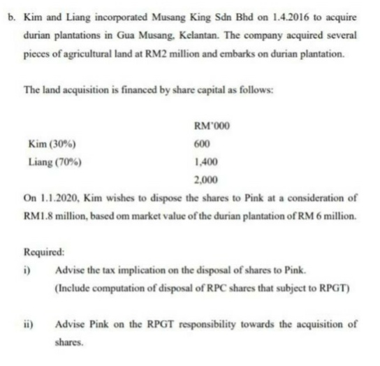 b. Kim and Liang incorporated Musang King Sdn Bhd on 1.4.2016 to acquire
durian plantations in Gua Musang. Kelantan. The company acquired several
pieces of agricultural land at RM2 million and embarks on durian plantation.
The land acquisition is financed by share capital as follows:
RM'000
Kim (30%)
600
Liang (70%)
1,400
2,000
On 1.1.2020, Kim wishes to dispose the shares to Pink at a consideration of
RM1.8 million, based om market value of the durian plantation of RM 6 million.
Required:
i)
Advise the tax implication on the disposal of shares to Pink.
(Include computation of disposal of RPC shares that subject to RPGT)
ii)
Advise Pink on the RPGT responsibility towards the acquisition of
shares.

