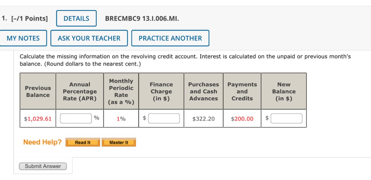 1. [-/1 Points] DETAILS
BRECMBC9 13.1.006.MI.
MY NOTES
ASK YOUR TEACHER
PRACTICE ANOTHER
Calculate the missing information on the revolving credit account. Interest is calculated on the unpaid or previous month's
balance. (Round dollars to the nearest cent.)
Previous
Balance
Annual
Percentage
Monthly
Periodic
Finance
Charge
Purchases
Rate (APR)
Rate
(as a %)
(in $)
and Cash
Advances
Payments
and
Credits
New
Balance
(in $)
$1,029.61
%
1%
$
$322.20
$200.00 $
Need Help?
Read It
Master It
Submit Answer