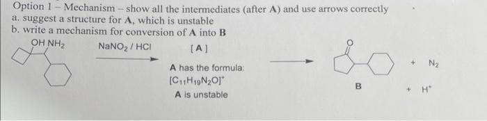 Option 1- Mechanism - show all the intermediates (after A) and use arrows correctly
a. suggest a structure for A, which is unstable
b. write a mechanism for conversion of A into B
OH NH2
NaNO2 / HCI
(A]
+ N2
A has the formula:
(C,,H19N20]*
A is unstable
B
H*
