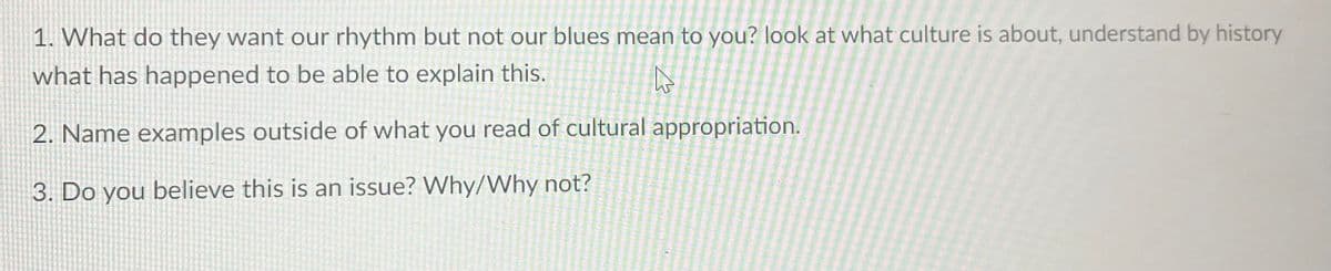 1. What do they want our rhythm but not our blues mean to you? look at what culture is about, understand by history
what has happened to be able to explain this.
W
2. Name examples outside of what you read of cultural appropriation.
3. Do you believe this is an issue? Why/Why not?