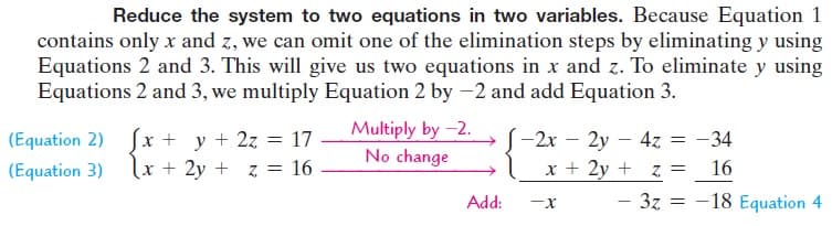 Reduce the system to two equations in two variables. Because Equation 1
contains only x and z, we can omit one of the elimination steps by eliminating y using
Equations 2 and 3. This will give us two equations in x and z. To eliminate y using
Equations 2 and 3, we multiply Equation 2 by -2 and add Equation 3.
Sx + y + 2z =
lx + 2y + z = 16
Multiply by -2.
No change
(Equation 2)
17
-2x – 2y – 4z
-34
(Equation 3)
x + 2y + z =
16
Add:
3z = -18 Equation 4
