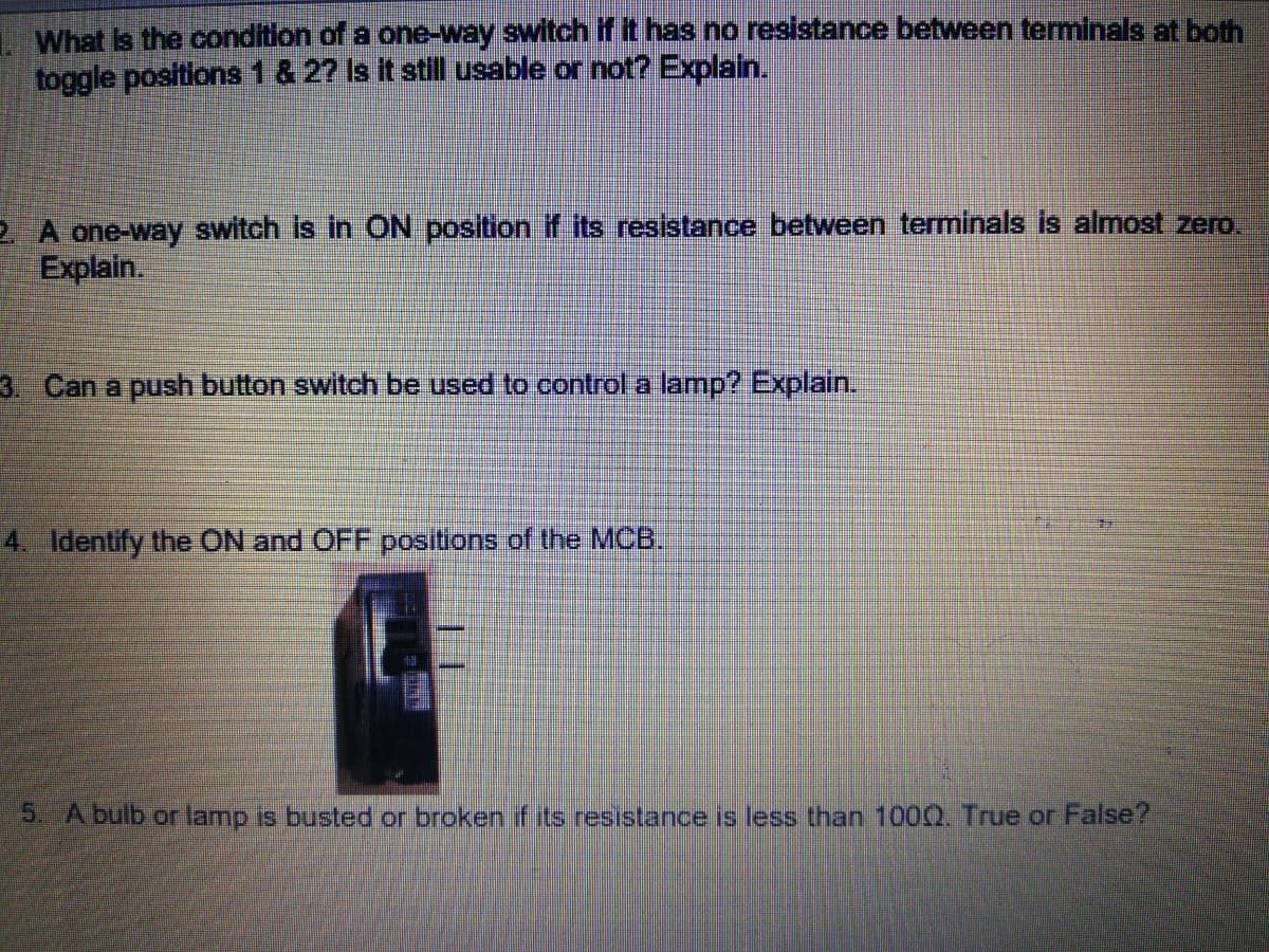 1What is the condition of a one-way switch if it has no resistance between terminals at both
toggle positions 1 & 2? Is it still usable or not? Explain.
2 A one-way switch is in ON position if its resistance between terminals is almost zero.
Explain.
3. Can a push button switch be used to control a lamp? Explain.
4. Identify the ON and OFF positions of the MCB.
5. A bulb or lamp is busted or broken if its resistance is less than 100Q. True or False?
