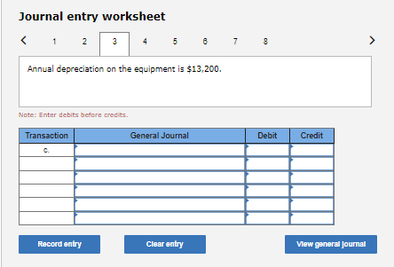 Journal entry worksheet
< 1 2 3
4
5
7
Annual depreciation on the equipment is $13,200.
Note: Enter debits before credits.
Transaction
General Journal
Debit
Credit
C.
Record entry
Clear entry
Vlew general journal
