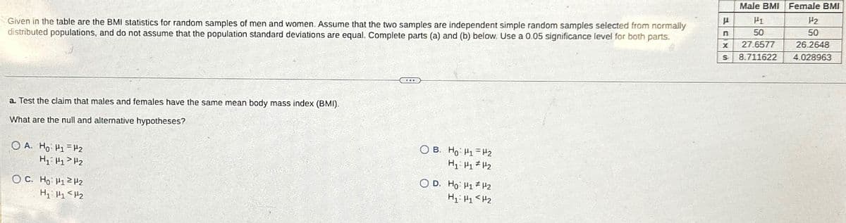 Given in the table are the BMI statistics for random samples of men and women. Assume that the two samples are independent simple random samples selected from normally
distributed populations, and do not assume that the population standard deviations are equal. Complete parts (a) and (b) below. Use a 0.05 significance level for both parts.
a. Test the claim that males and females have the same mean body mass index (BMI).
What are the null and alternative hypotheses?
OA. Ho H1 H2
H₁ H1 H2
oc Ho HH2
○ B. Ho: Hy H₂
H1 H1 H2
OD. Ho H1 H2
H₁₂
Male BMI Female BMI
μ
H1
H2
n
50
50
x 27.6577
26.2648
s 8.711622 4.028963