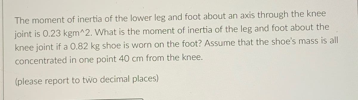 The moment of inertia of the lower leg and foot about an axis through the knee
joint is 0.23 kgm^2. What is the moment of inertia of the leg and foot about the
knee joint if a 0.82 kg shoe is worn on the foot? Assume that the shoe's mass is all
concentrated in one point 40 cm from the knee.
(please report to two decimal places)