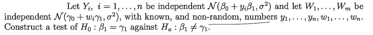 Let Y;, i = 1,...,n be independent N(Bo + Y;ß1,o²) and let W1,..., Wm
be
independent N(Y + w;Y1, o²), with known, and non-random, numbers y1,..., Yn; W1, . .. , Wn.
Construct a test of Ho : B1 = Y1 against H. : B1 7 Y1.
