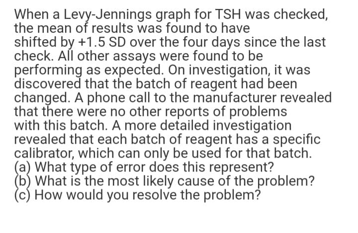 When a Levy-Jennings graph for TSH was checked,
the mean of results was found to have
shifted by +1.5 SD over the four days since the last
check. All other assays were found to be
performing as expected. On investigation, it was
discovered that the batch of reagent had been
changed. A phone call to the manufacturer revealed
that there were no other reports of problems
with this batch. A more detailed investigation
revealed that each batch of reagent has a specific
calibrator, which can only be used for that batch.
(a) What type of error does this represent?
(b) What is the most likely cause of the problem?
(c) How would you resolve the problem?
