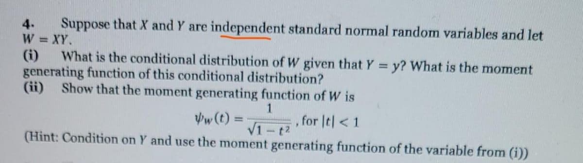 Suppose that X and Y are independent standard normal random variables and let
W = XY.
(i)
4.
What is the conditional distribution of W given that Y = y? What is the moment
generating function of this conditional distribution?
(ii)
Show that the moment generating function of W is
Vw (t) =
for It| < 1
%3D
V1 -t2
(Hint: Condition on Y and use the moment generating function of the variable from (i))
