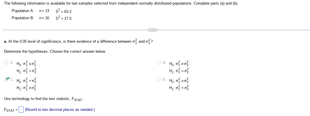 The following information is available for two samples selected from independent normally distributed populations. Complete parts (a) and (b).
S² = 63.2
s² = 17.5
Population A: n=13
Population B: n = 16
a. At the 0.05 level of significance, is there evidence of a difference between of and o??
Determine the hypotheses. Choose the correct answer below.
OA. Ho: 0 ≤0₂2
H₁:0² > 0²
&c. H₂:0² = 0²/²
H₂:0² +0²
Use technology to find the test statistic, FSTAT-
FSTAT =
G
(Round to two decimal places as needed.)
OB. H₂:00²2
H₁: 0} = 0²
OD. Ho: 0²20²
H₂:0² <0²/