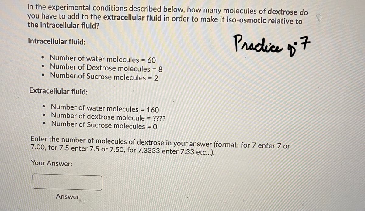 In the experimental conditions described below, how many molecules of dextrose do
you have to add to the extracellular fluid in order to make it iso-osmotic relative to
the intracellular fluid?
Praclice 7
Intracellular fluid:
• Number of water molecules = 60
Number of Dextrose molecules = 8
• Number of Sucrose molecules = 2
Extracellular fluid:
• Number of water molecules = 160
• Number of dextrose molecule = ????
• Number of Sucrose molecules = 0
Enter the number of molecules of dextrose in your answer (format: for 7 enter 7 or
7.00, for 7.5 enter 7.5 or 7.50, for 7.3333 enter 7.33 etc...).
Your Answer:
Answer
